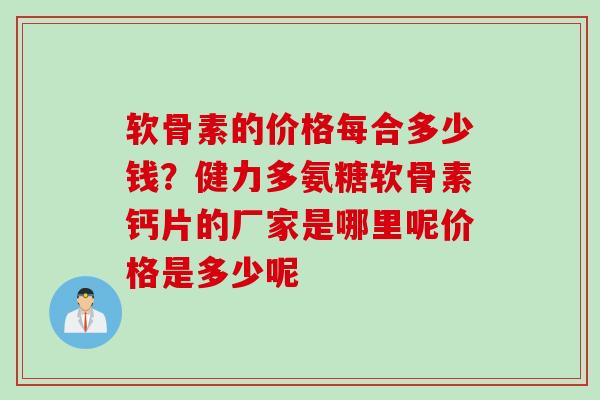 软骨素的价格每合多少钱？健力多氨糖软骨素钙片的厂家是哪里呢价格是多少呢