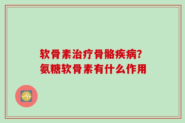 软骨素治疗骨骼疾病？氨糖软骨素有什么作用