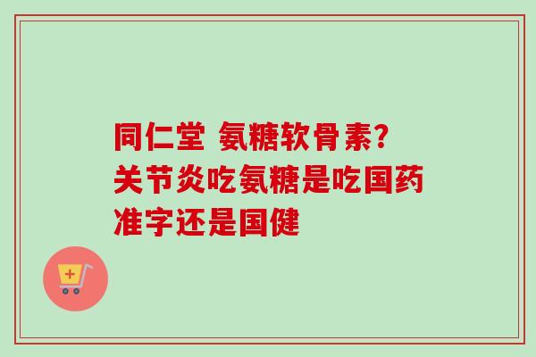 同仁堂 氨糖软骨素？关节炎吃氨糖是吃国药准字还是国健