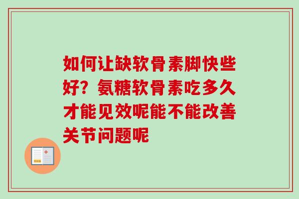 如何让缺软骨素脚快些好？氨糖软骨素吃多久才能见效呢能不能改善关节问题呢
