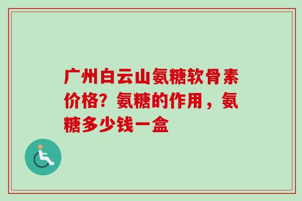 广州白云山氨糖软骨素价格？氨糖的作用，氨糖多少钱一盒