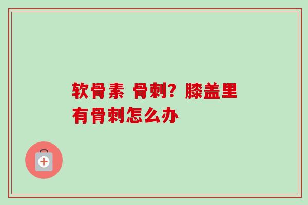 软骨素 骨刺？膝盖里有骨刺怎么办