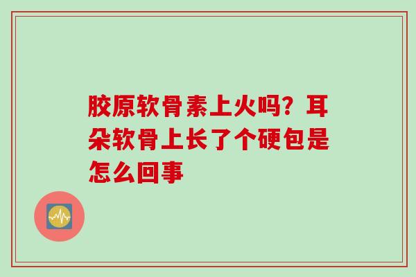 胶原软骨素上火吗？耳朵软骨上长了个硬包是怎么回事