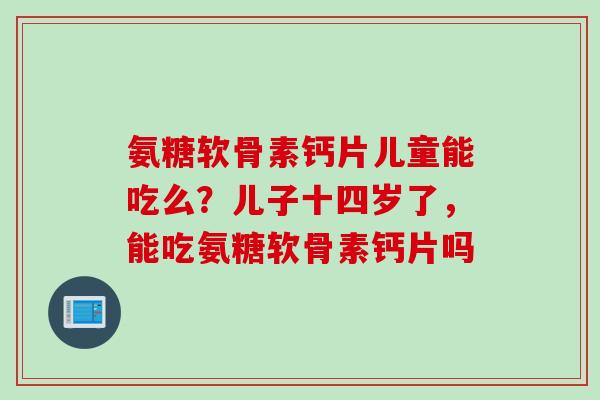 氨糖软骨素钙片儿童能吃么？儿子十四岁了，能吃氨糖软骨素钙片吗