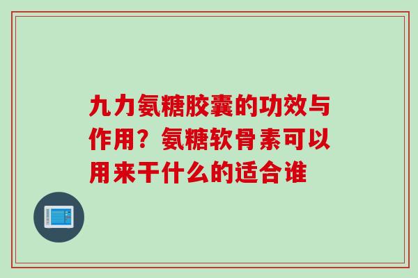 九力氨糖胶囊的功效与作用？氨糖软骨素可以用来干什么的适合谁
