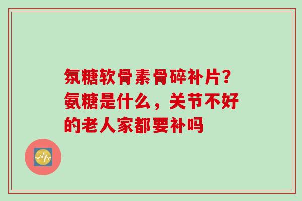 氛糖软骨素骨碎补片？氨糖是什么，关节不好的老人家都要补吗