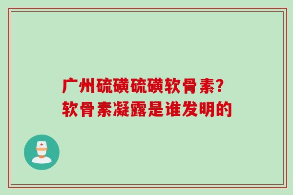 广州硫磺硫磺软骨素？软骨素凝露是谁发明的