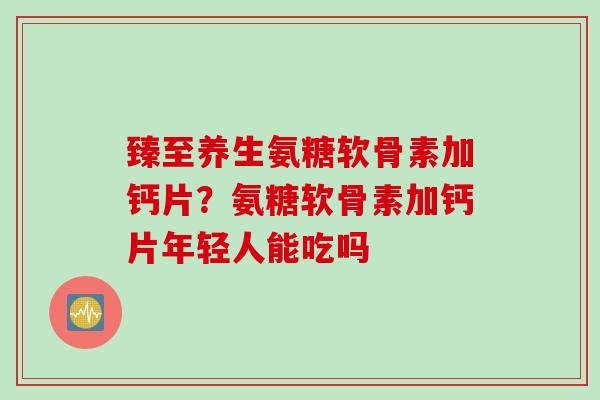 臻至养生氨糖软骨素加钙片？氨糖软骨素加钙片年轻人能吃吗