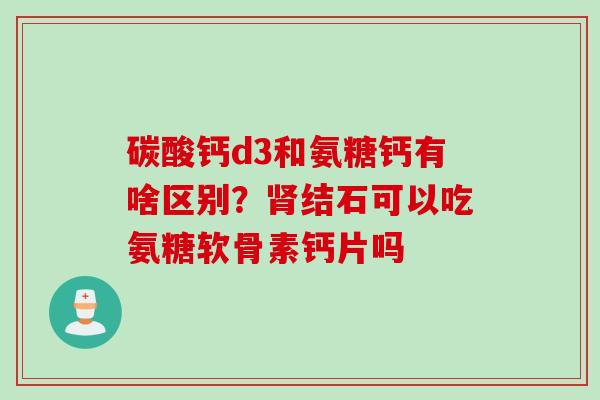 碳酸钙d3和氨糖钙有啥区别？肾结石可以吃氨糖软骨素钙片吗