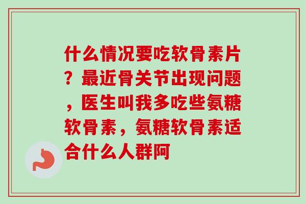 什么情况要吃软骨素片？最近骨关节出现问题，医生叫我多吃些氨糖软骨素，氨糖软骨素适合什么人群阿