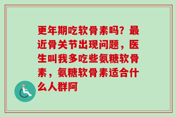 更年期吃软骨素吗？最近骨关节出现问题，医生叫我多吃些氨糖软骨素，氨糖软骨素适合什么人群阿