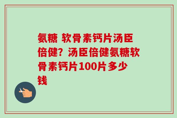 氨糖 软骨素钙片汤臣倍健？汤臣倍健氨糖软骨素钙片100片多少钱