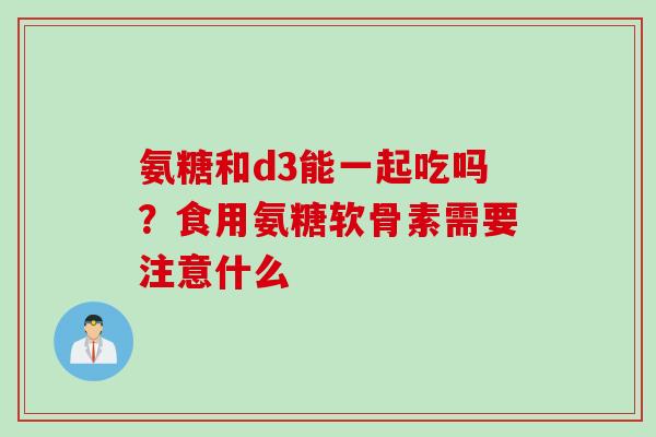 氨糖和d3能一起吃吗？食用氨糖软骨素需要注意什么