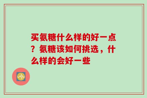 买氨糖什么样的好一点?氨糖该如何挑选,什么样的会好一些 买氨糖什么样的好一点?氨糖该如何挑选,什么样的会好一些