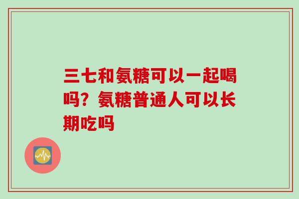 三七和氨糖可以一起喝吗？氨糖普通人可以长期吃吗