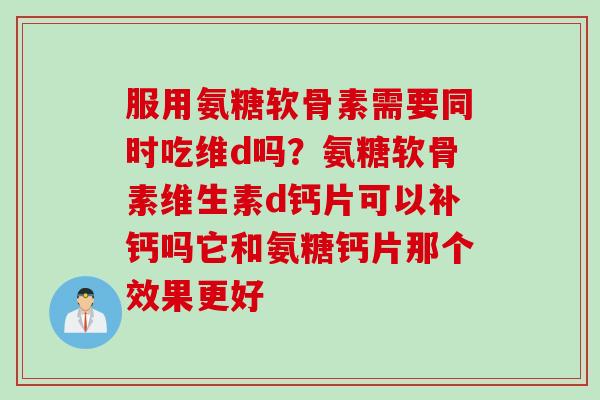 服用氨糖软骨素需要同时吃维d吗？氨糖软骨素维生素d钙片可以补钙吗它和氨糖钙片那个效果更好