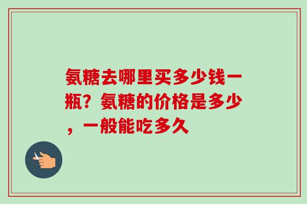 氨糖去哪里买多少钱一瓶？氨糖的价格是多少，一般能吃多久