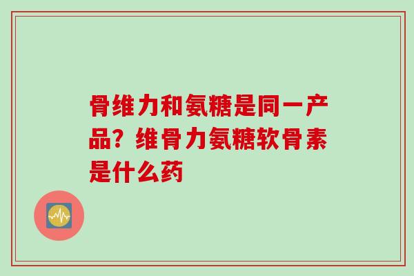 骨维力和氨糖是同一产品?维骨力氨糖软骨素是什么药 骨维力和氨糖是同一产品?维骨力氨糖软骨素是什么药