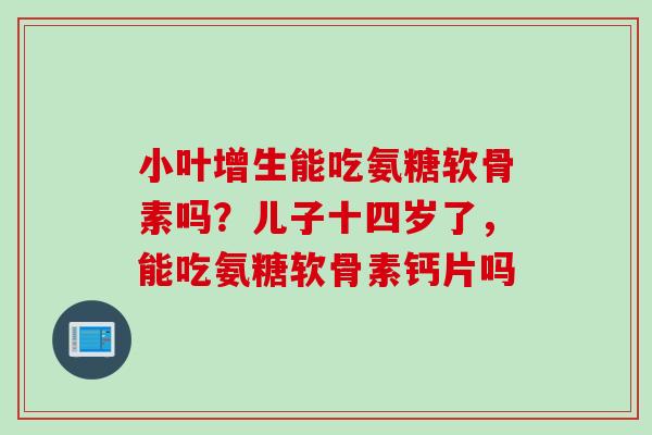 小叶增生能吃氨糖软骨素吗？儿子十四岁了，能吃氨糖软骨素钙片吗