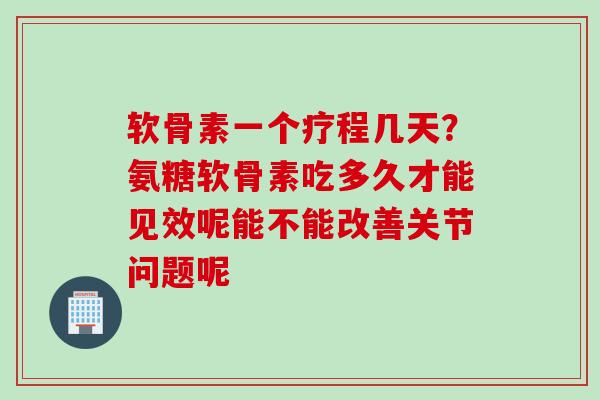 软骨素一个疗程几天？氨糖软骨素吃多久才能见效呢能不能改善关节问题呢
