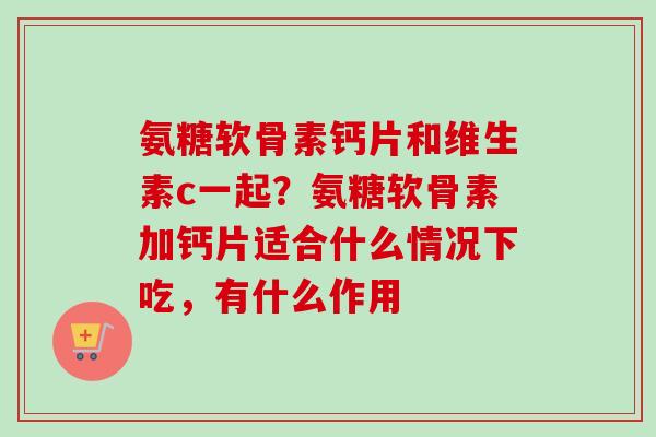 氨糖软骨素钙片和维生素c一起？氨糖软骨素加钙片适合什么情况下吃，有什么作用