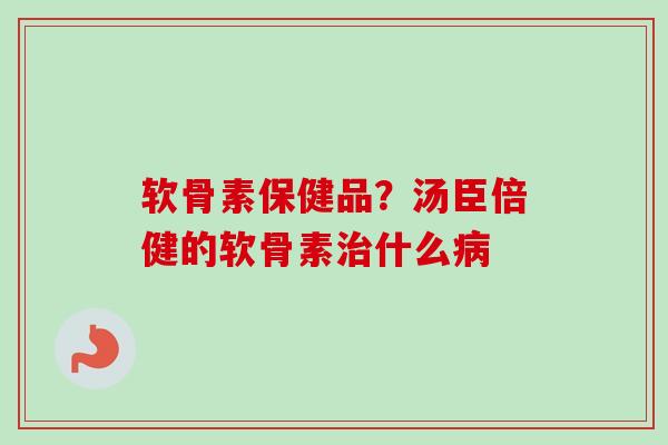 软骨素保健品？汤臣倍健的软骨素治什么病