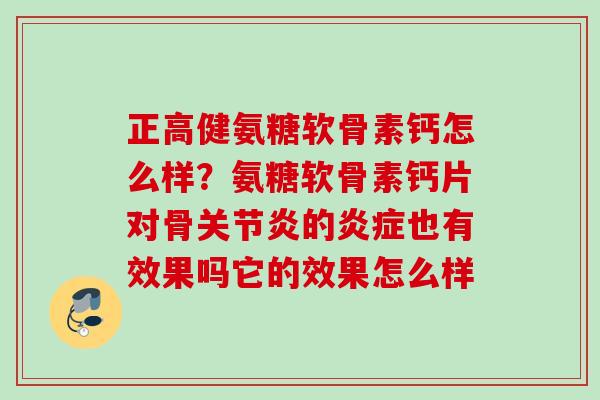 正高健氨糖软骨素钙怎么样？氨糖软骨素钙片对骨关节炎的炎症也有效果吗它的效果怎么样