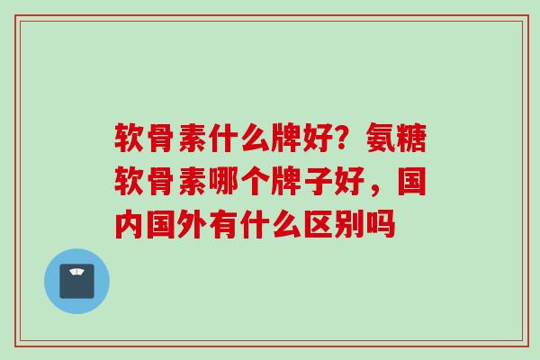 软骨素什么牌好？氨糖软骨素哪个牌子好，国内国外有什么区别吗
