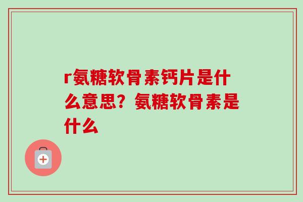 r氨糖软骨素钙片是什么意思？氨糖软骨素是什么