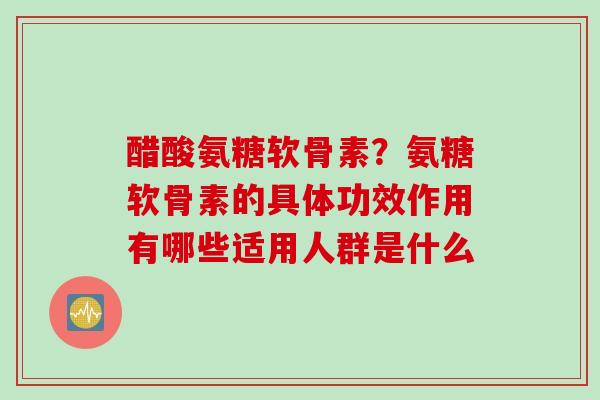 醋酸氨糖软骨素？氨糖软骨素的具体功效作用有哪些适用人群是什么