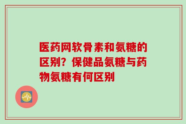 医药网软骨素和氨糖的区别？保健品氨糖与药物氨糖有何区别