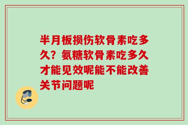 半月板损伤软骨素吃多久？氨糖软骨素吃多久才能见效呢能不能改善关节问题呢