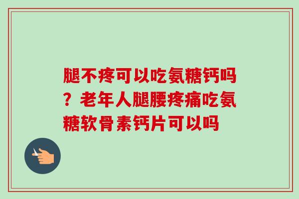 腿不疼可以吃氨糖钙吗？老年人腿腰疼痛吃氨糖软骨素钙片可以吗