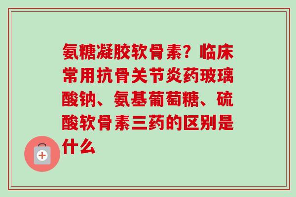 氨糖凝胶软骨素？临床常用抗骨关节炎药玻璃酸钠、氨基葡萄糖、硫酸软骨素三药的区别是什么