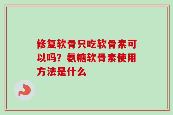 修复软骨只吃软骨素可以吗？氨糖软骨素使用方法是什么