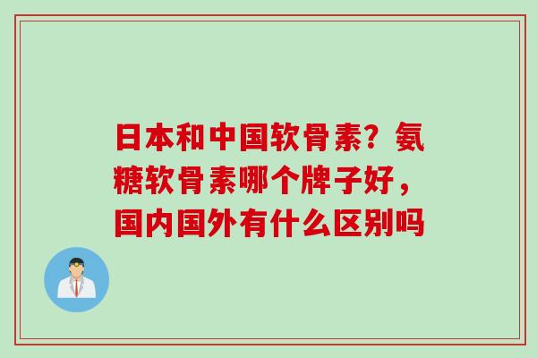 日本和中国软骨素？氨糖软骨素哪个牌子好，国内国外有什么区别吗