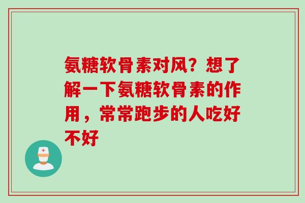 氨糖软骨素对风？想了解一下氨糖软骨素的作用，常常跑步的人吃好不好