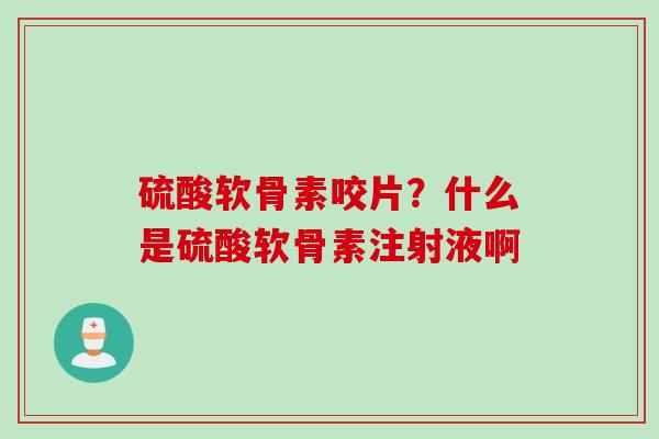 硫酸软骨素咬片？什么是硫酸软骨素注射液啊