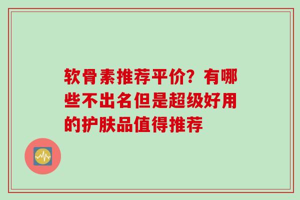 软骨素推荐平价？有哪些不出名但是超级好用的护肤品值得推荐
