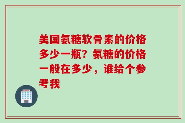 美国氨糖软骨素的价格多少一瓶？氨糖的价格一般在多少，谁给个参考我