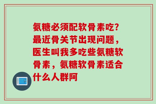 氨糖必须配软骨素吃？最近骨关节出现问题，医生叫我多吃些氨糖软骨素，氨糖软骨素适合什么人群阿