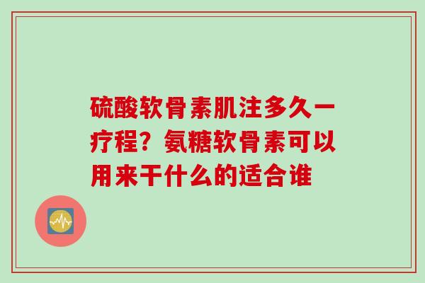 硫酸软骨素肌注多久一疗程？氨糖软骨素可以用来干什么的适合谁