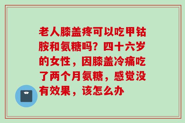老人膝盖疼可以吃甲钴胺和氨糖吗？四十六岁的女性，因膝盖冷痛吃了两个月氨糖，感觉没有效果，该怎么办