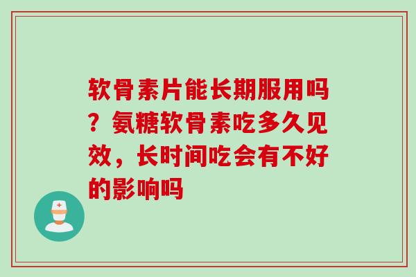 软骨素片能长期服用吗？氨糖软骨素吃多久见效，长时间吃会有不好的影响吗