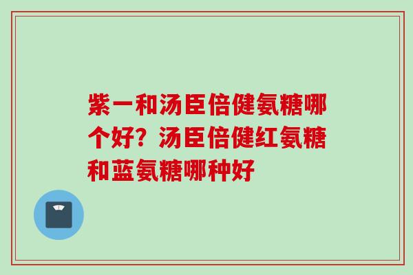 紫一和汤臣倍健氨糖哪个好？汤臣倍健红氨糖和蓝氨糖哪种好