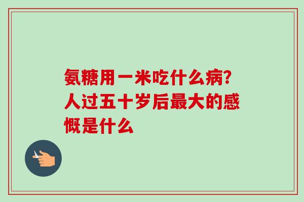 氨糖用一米吃什么病？人过五十岁后最大的感慨是什么