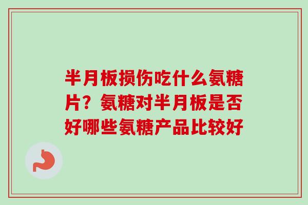 半月板损伤吃什么氨糖片？氨糖对半月板是否好哪些氨糖产品比较好