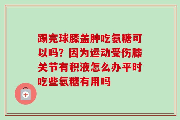 踢完球膝盖肿吃氨糖可以吗？因为运动受伤膝关节有积液怎么办平时吃些氨糖有用吗