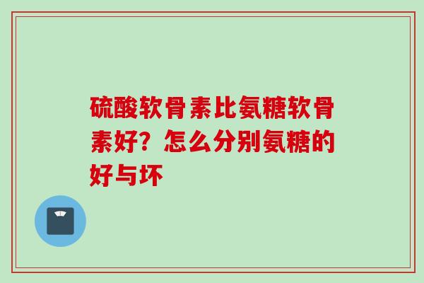 硫酸软骨素比氨糖软骨素好？怎么分别氨糖的好与坏