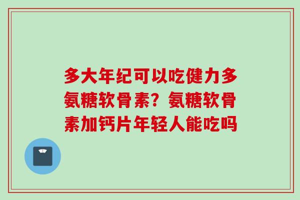 多大年纪可以吃健力多氨糖软骨素？氨糖软骨素加钙片年轻人能吃吗